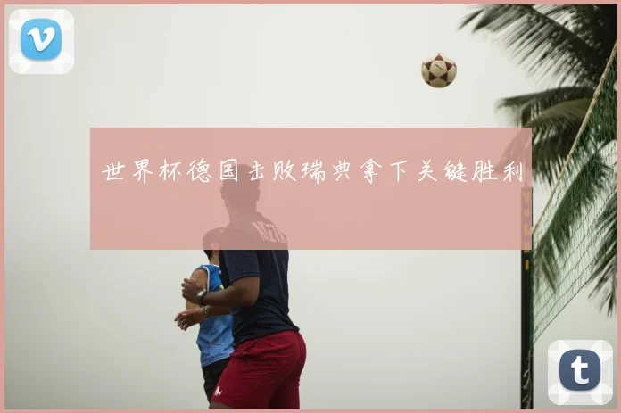世界杯德国击败瑞典拿下关键胜利