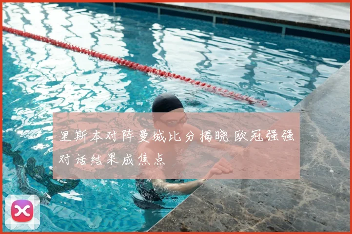 里斯本对阵曼城比分揭晓 欧冠强强对话结果成焦点