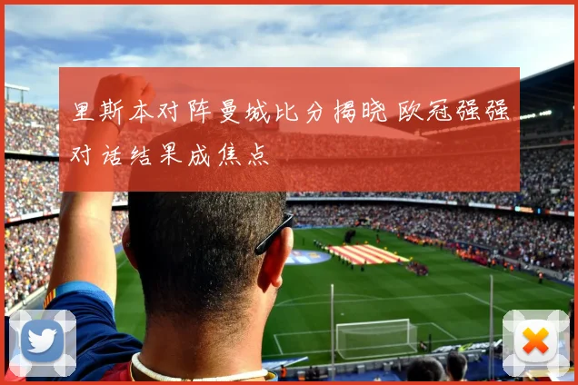 里斯本对阵曼城比分揭晓 欧冠强强对话结果成焦点