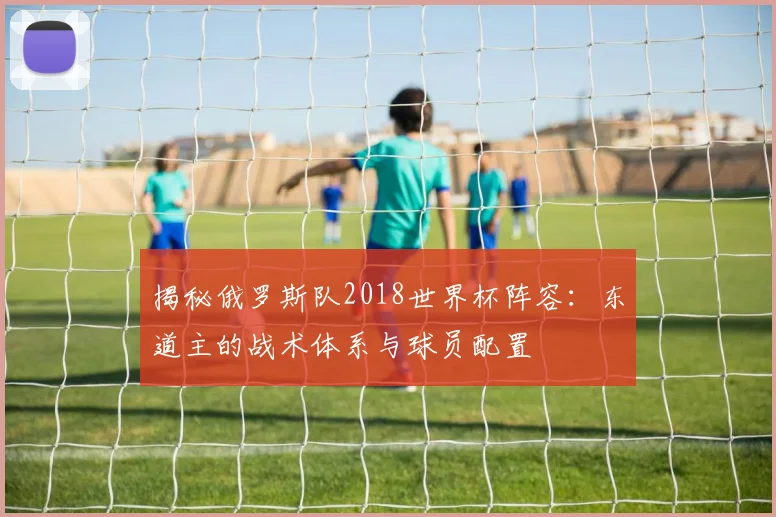 揭秘俄罗斯队2018世界杯阵容:东道主的战术体系与球员配置